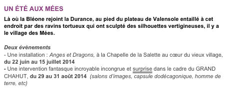 UN ÉTÉ AUX MÉES

Là où la Bléone rejoint la Durance, au pied du plateau de Valensole entaillé à cet endroit par des ravins tortueux qui ont sculpté des silhouettes vertigineuses, il y a le village des Mées.

Deux évènements
- Une installation : Anges et Dragons, à la Chapelle de la Salette au cœur du vieux village, du 22 juin au 15 juillet 2014- Une intervention fantasque incroyable incongrue et surprise dans le cadre du GRAND CHAHUT, du 29 au 31 août 2014  (salons d’images, capsule dodécagonique, homme de terre, etc)

http://chiendenttheatre.free.fr/